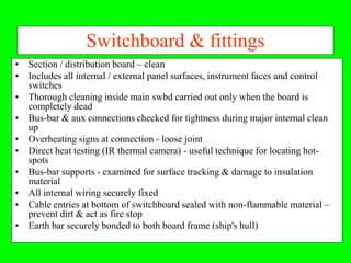 Switchboard & fittings
• Section / distribution board – clean
• Includes all internal / external panel surfaces, instrument faces and control
  switches
• Thorough cleaning inside main swbd carried out only when the board is
  completely dead
• Bus-bar & aux connections checked for tightness during major internal clean
  up
• Overheating signs at connection - loose joint
• Direct heat testing (IR thermal camera) - useful technique for locating hot-
  spots
• Bus-bar supports - examined for surface tracking & damage to insulation
  material
• All internal wiring securely fixed
• Cable entries at bottom of switchboard sealed with non-flammable material –
  prevent dirt & act as fire stop
• Earth bar securely bonded to both board frame (ship's hull)
 