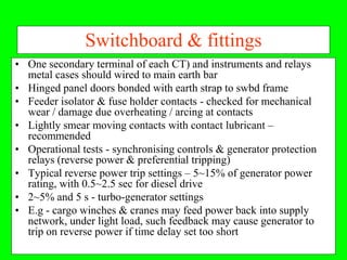 Switchboard & fittings
• One secondary terminal of each CT) and instruments and relays
  metal cases should wired to main earth bar
• Hinged panel doors bonded with earth strap to swbd frame
• Feeder isolator & fuse holder contacts - checked for mechanical
  wear / damage due overheating / arcing at contacts
• Lightly smear moving contacts with contact lubricant –
  recommended
• Operational tests - synchronising controls & generator protection
  relays (reverse power & preferential tripping)
• Typical reverse power trip settings – 5~15% of generator power
  rating, with 0.5~2.5 sec for diesel drive
• 2~5% and 5 s - turbo-generator settings
• E.g - cargo winches & cranes may feed power back into supply
  network, under light load, such feedback may cause generator to
  trip on reverse power if time delay set too short
 