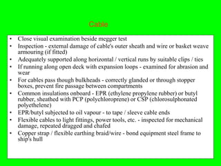 Cable
• Close visual examination beside megger test
• Inspection - external damage of cable's outer sheath and wire or basket weave
  armouring (if fitted)
• Adequately supported along horizontal / vertical runs by suitable clips / ties
• If running along open deck with expansion loops - examined for abrasion and
  wear
• For cables pass though bulkheads - correctly glanded or through stopper
  boxes, prevent fire passage between compartments
• Common insulations onboard - EPR (ethylene propylene rubber) or butyl
  rubber, sheathed with PCP (polychloroprene) or CSP (chlorosulphonated
  polyethelene)
• EPR/butyl subjected to oil vapour - to tape / sleeve cable ends
• Flexible cables to light fittings, power tools, etc. - inspected for mechanical
  damage, repeated dragged and chafed
• Copper strap / flexible earthing braid/wire - bond equipment steel frame to
  ship's hull
 