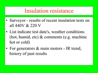 Insulation resistance
• Surveyor - results of recent insulation tests on
  all 440V & 220 V
• List indicate test date's, weather conditions
  (hot, humid, etc) & comments (e.g. machine
  hot or cold)
• For generators & main motors - IR trend,
  history of past results
 