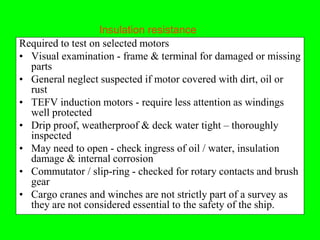 Insulation resistance
Required to test on selected motors
• Visual examination - frame & terminal for damaged or missing
  parts
• General neglect suspected if motor covered with dirt, oil or
  rust
• TEFV induction motors - require less attention as windings
  well protected
• Drip proof, weatherproof & deck water tight – thoroughly
  inspected
• May need to open - check ingress of oil / water, insulation
  damage & internal corrosion
• Commutator / slip-ring - checked for rotary contacts and brush
  gear
• Cargo cranes and winches are not strictly part of a survey as
  they are not considered essential to the safety of the ship.
 