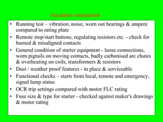 Insulation resistance
• Running test – vibration, noise, worn out bearings & ampere
  compared to rating plate
• Remote stop/start buttons, regulating resistors etc. - check for
  burned & misaligned contacts
• General condition of starter equipment - loose connections,
  worn pigtails on moving contacts, badly carbonised arc chutes
  & overheating on coils, transformers & resistors
• Dust / weather proof features - in place & serviceable
• Functional checks – starts from local, remote and emergency,
  signal lamp status
• OCR trip settings compared with motor FLC rating
• Fuse size & type for starter - checked against maker's drawings
  & motor rating
 