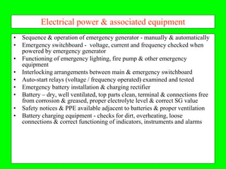 Electrical power & associated equipment
• Sequence & operation of emergency generator - manually & automatically
• Emergency switchboard - voltage, current and frequency checked when
  powered by emergency generator
• Functioning of emergency lighting, fire pump & other emergency
  equipment
• Interlocking arrangements between main & emergency switchboard
• Auto-start relays (voltage / frequency operated) examined and tested
• Emergency battery installation & charging rectifier
• Battery – dry, well ventilated, top parts clean, terminal & connections free
  from corrosion & greased, proper electrolyte level & correct SG value
• Safety notices & PPE available adjacent to batteries & proper ventilation
• Battery charging equipment - checks for dirt, overheating, loose
  connections & correct functioning of indicators, instruments and alarms
 