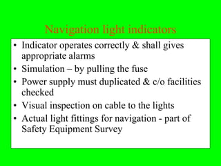 Navigation light indicators
• Indicator operates correctly & shall gives
  appropriate alarms
• Simulation – by pulling the fuse
• Power supply must duplicated & c/o facilities
  checked
• Visual inspection on cable to the lights
• Actual light fittings for navigation - part of
  Safety Equipment Survey
 
