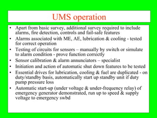 UMS operation
• Apart from basic survey, additional survey required to include
  alarms, fire detection, controls and fail-safe features
• Alarms associated with ME, AE, lubrication & cooling - tested
  for correct operation
• Testing of circuits for sensors – manually by switch or simulate
  to alarm condition - prove function correctly
• Sensor calibration & alarm annunciators – specialist
• Initiation and action of automatic shut down features to be tested
• Essential drives for lubrication, cooling & fuel are duplicated - on
  duty/standby basis, automatically start up standby unit if duty
  pump pressure loss
• Automatic start-up (under voltage & under-frequency relay) of
  emergency generator demonstrated, run up to speed & supply
  voltage to emergency swbd
 