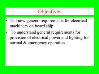Objectives
• To know general requirements for electrical
  machinery on board ship
• To understand general requirements for
  provision of electrical power and lighting for
  normal & emergency operation
 