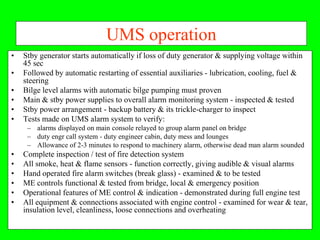 UMS operation
•   Stby generator starts automatically if loss of duty generator & supplying voltage within
    45 sec
•   Followed by automatic restarting of essential auxiliaries - lubrication, cooling, fuel &
    steering
•   Bilge level alarms with automatic bilge pumping must proven
•   Main & stby power supplies to overall alarm monitoring system - inspected & tested
•   Stby power arrangement - backup battery & its trickle-charger to inspect
•   Tests made on UMS alarm system to verify:
     – alarms displayed on main console relayed to group alarm panel on bridge
     – duty engr call system - duty engineer cabin, duty mess and lounges
     – Allowance of 2-3 minutes to respond to machinery alarm, otherwise dead man alarm sounded
•   Complete inspection / test of fire detection system
•   All smoke, heat & flame sensors - function correctly, giving audible & visual alarms
•   Hand operated fire alarm switches (break glass) - examined & to be tested
•   ME controls functional & tested from bridge, local & emergency position
•   Operational features of ME control & indication - demonstrated during full engine test
•   All equipment & connections associated with engine control - examined for wear & tear,
    insulation level, cleanliness, loose connections and overheating
 