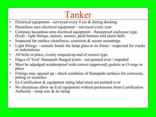 Tanker
•   Electrical equipment - surveyed every 4 yrs & during docking
•   Hazardous area electrical equipment - surveyed every year
•   Common hazardous area electrical equipment - flameproof enclosure type
    (Exd) - light fittings, motors, starters, push-buttons and alarm bells
•   Inspected for surface cleanliness, corrosion & secure mountings
•   Light fittings – cement, bonds the lamp glass to its frame - inspected for cracks
    or indentations
•   All bolts in place, evenly torqued-up and of correct type
•   Edges of ‘Exd’ flamepath flanged joints - not painted over / impeded
•   Must be adjudged weatherproof with correct (approved) gaskets or O rings in
    place
•   Fittings may opened up - check condition of flamepath surfaces for corrosion,
    pitting or scratches
•   Ex Certification & equipment rating label must not painted over
•   No alterations allow on Exd equipment without permission from Certification
    Authority - lamp size & its rating
 