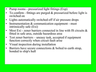 • Pump rooms - pressurized light fittings (Exp)
• To confirm - fittings are purged & pressurized before light is
  switched on
• Lights automatically switched off if air pressure drops
• Instrumentation & communication equipment - must
  intrinsically safe (Exi)
• Most Exi - zener barriers connected in line with IS circuits &
  fitted in safe area, outside hazardous area
• Test zener barriers – uneasy task, accepted if equipment
  function correctly when circuit fault arise
• Visual inspection during installation
• Barriers have secure connections & bolted to earth strap,
  bonded to ship's hull
 