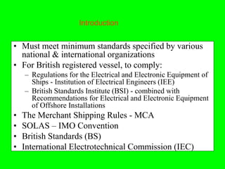 Introduction


• Must meet minimum standards specified by various
  national & international organizations
• For British registered vessel, to comply:
    – Regulations for the Electrical and Electronic Equipment of
      Ships - Institution of Electrical Engineers (IEE)
    – British Standards Institute (BSI) - combined with
      Recommendations for Electrical and Electronic Equipment
      of Offshore Installations
•   The Merchant Shipping Rules - MCA
•   SOLAS – IMO Convention
•   British Standards (BS)
•   International Electrotechnical Commission (IEC)
 