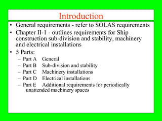 Introduction
• General requirements - refer to SOLAS requirements
• Chapter II-1 - outlines requirements for Ship
  construction sub-division and stability, machinery
  and electrical installations
• 5 Parts:
   –   Part A General
   –   Part B Sub-division and stability
   –   Part C Machinery installations
   –   Part D Electrical installations
   –   Part E Additional requirements for periodically
        unattended machinery spaces
 