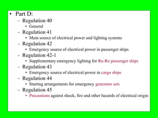 • Part D:
   – Regulation 40
      • General
   – Regulation 41
      • Main source of electrical power and lighting systems
   – Regulation 42
      • Emergency source of electrical power in passenger ships
   – Regulation 42-1
      • Supplementary emergency lighting for Ro-Ro passenger ships
   – Regulation 43
      • Emergency source of electrical power in cargo ships
   – Regulation 44
      • Starting arrangements for emergency generator sets
   – Regulation 45
      • Precautions against shock, fire and other hazards of electrical origin
 