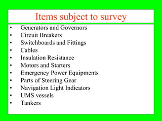 Items subject to survey
•   Generators and Governors
•   Circuit Breakers
•   Switchboards and Fittings
•   Cables
•   Insulation Resistance
•   Motors and Starters
•   Emergency Power Equipments
•   Parts of Steering Gear
•   Navigation Light Indicators
•   UMS vessels
•   Tankers
 