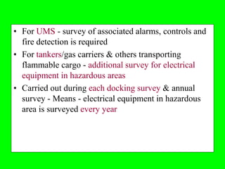 • For UMS - survey of associated alarms, controls and
  fire detection is required
• For tankers/gas carriers & others transporting
  flammable cargo - additional survey for electrical
  equipment in hazardous areas
• Carried out during each docking survey & annual
  survey - Means - electrical equipment in hazardous
  area is surveyed every year
 