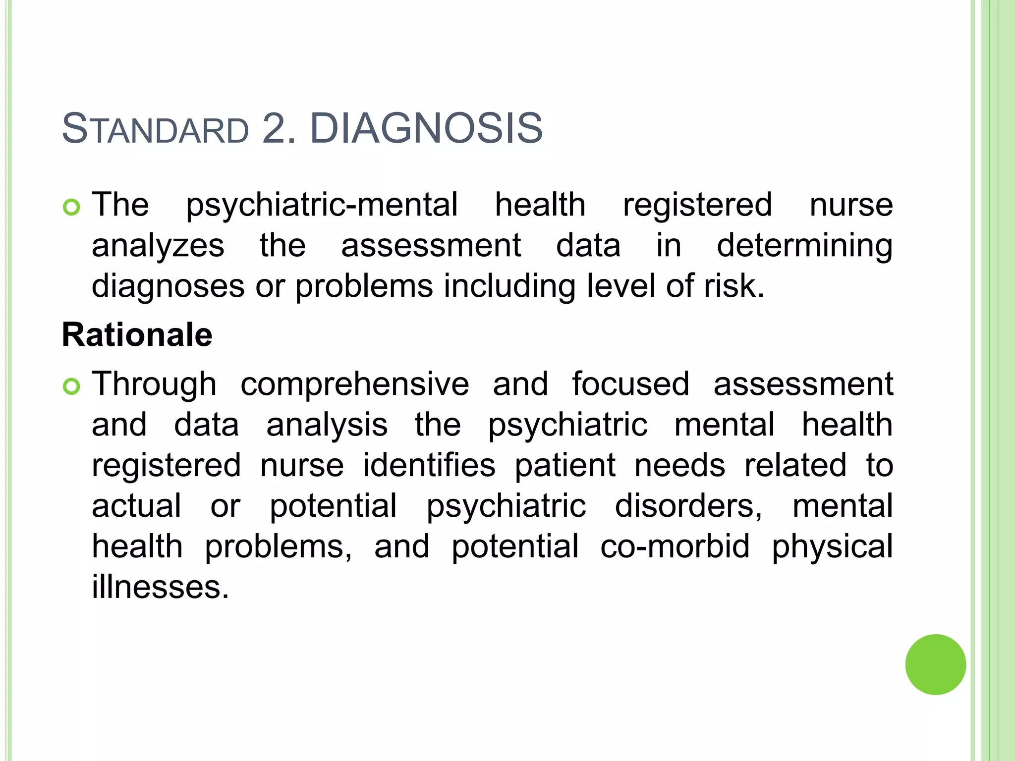 STANDARD 2. DIAGNOSIS
 The psychiatric-mental health registered nurse
analyzes the assessment data in determining
diagnoses or problems including level of risk.
Rationale
 Through comprehensive and focused assessment
and data analysis the psychiatric mental health
registered nurse identifies patient needs related to
actual or potential psychiatric disorders, mental
health problems, and potential co-morbid physical
illnesses.
 