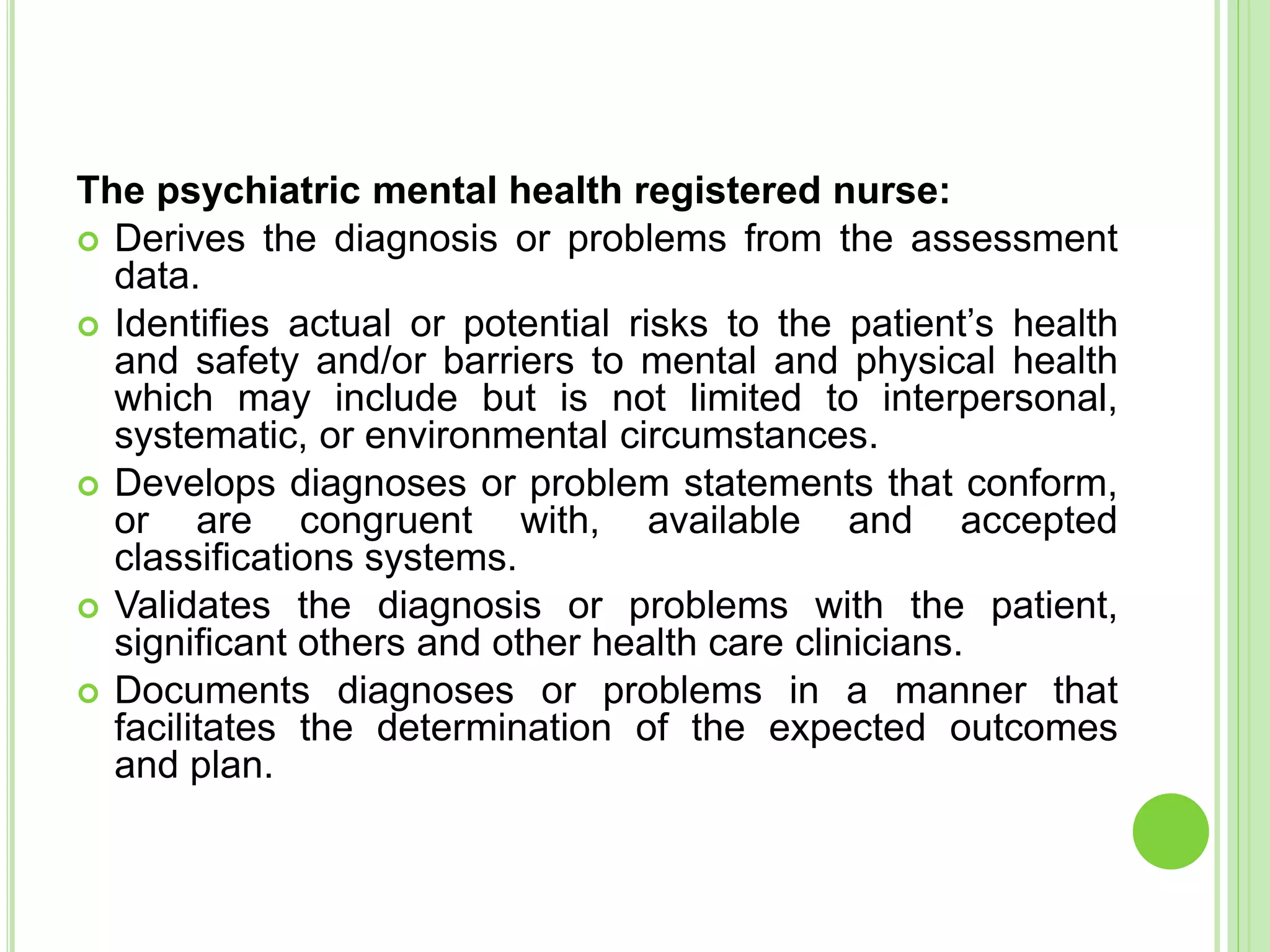 The psychiatric mental health registered nurse:
 Derives the diagnosis or problems from the assessment
data.
 Identifies actual or potential risks to the patient’s health
and safety and/or barriers to mental and physical health
which may include but is not limited to interpersonal,
systematic, or environmental circumstances.
 Develops diagnoses or problem statements that conform,
or are congruent with, available and accepted
classifications systems.
 Validates the diagnosis or problems with the patient,
significant others and other health care clinicians.
 Documents diagnoses or problems in a manner that
facilitates the determination of the expected outcomes
and plan.
 