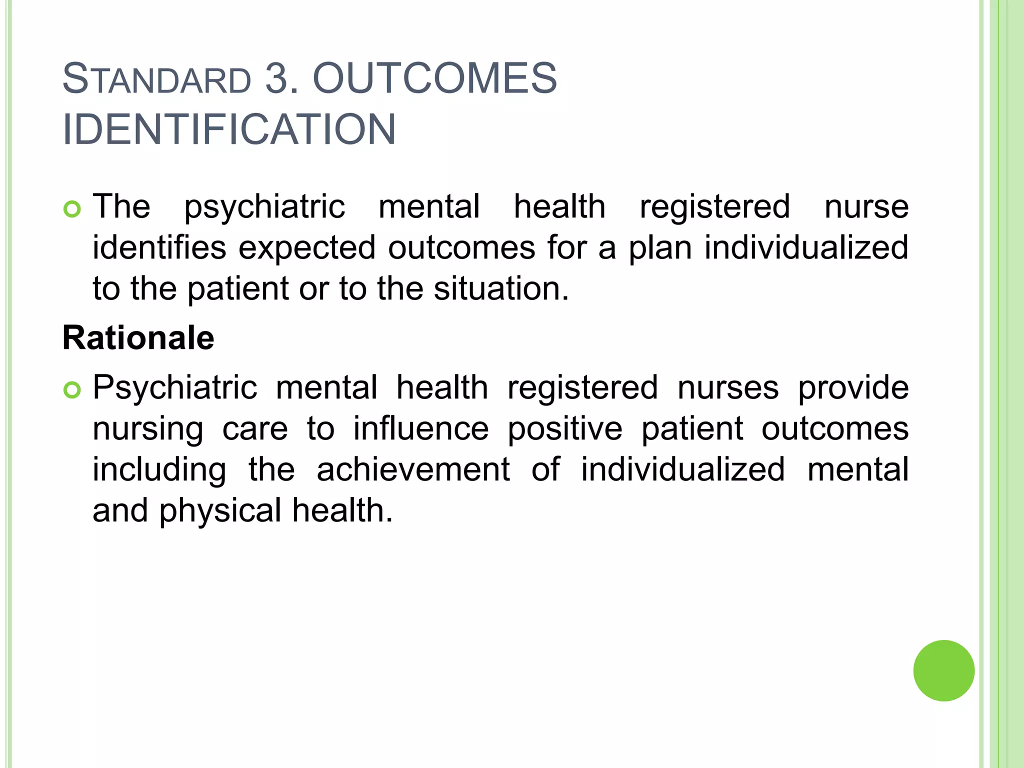 STANDARD 3. OUTCOMES
IDENTIFICATION
 The psychiatric mental health registered nurse
identifies expected outcomes for a plan individualized
to the patient or to the situation.
Rationale
 Psychiatric mental health registered nurses provide
nursing care to influence positive patient outcomes
including the achievement of individualized mental
and physical health.
 