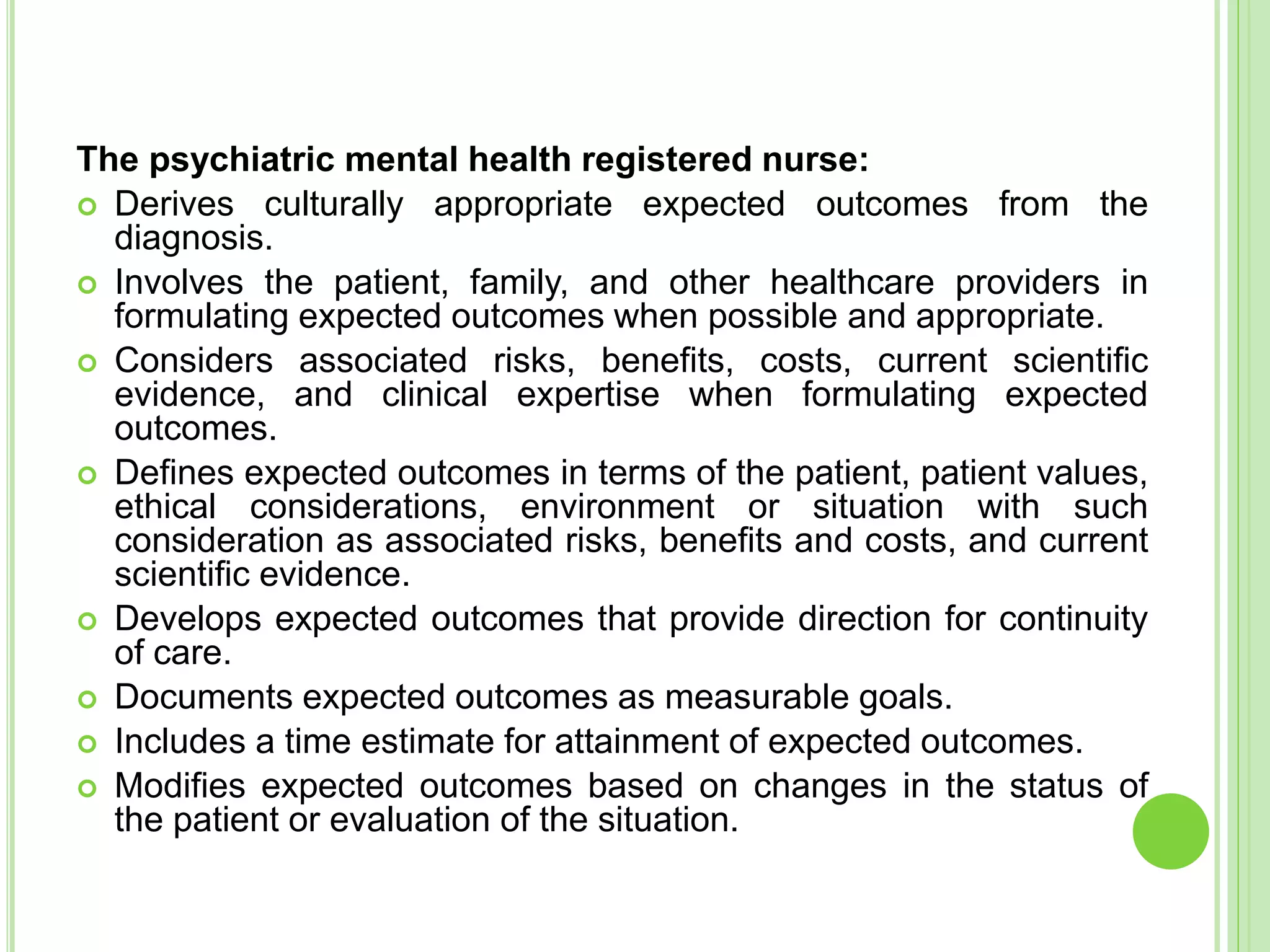 The psychiatric mental health registered nurse:
 Derives culturally appropriate expected outcomes from the
diagnosis.
 Involves the patient, family, and other healthcare providers in
formulating expected outcomes when possible and appropriate.
 Considers associated risks, benefits, costs, current scientific
evidence, and clinical expertise when formulating expected
outcomes.
 Defines expected outcomes in terms of the patient, patient values,
ethical considerations, environment or situation with such
consideration as associated risks, benefits and costs, and current
scientific evidence.
 Develops expected outcomes that provide direction for continuity
of care.
 Documents expected outcomes as measurable goals.
 Includes a time estimate for attainment of expected outcomes.
 Modifies expected outcomes based on changes in the status of
the patient or evaluation of the situation.
 
