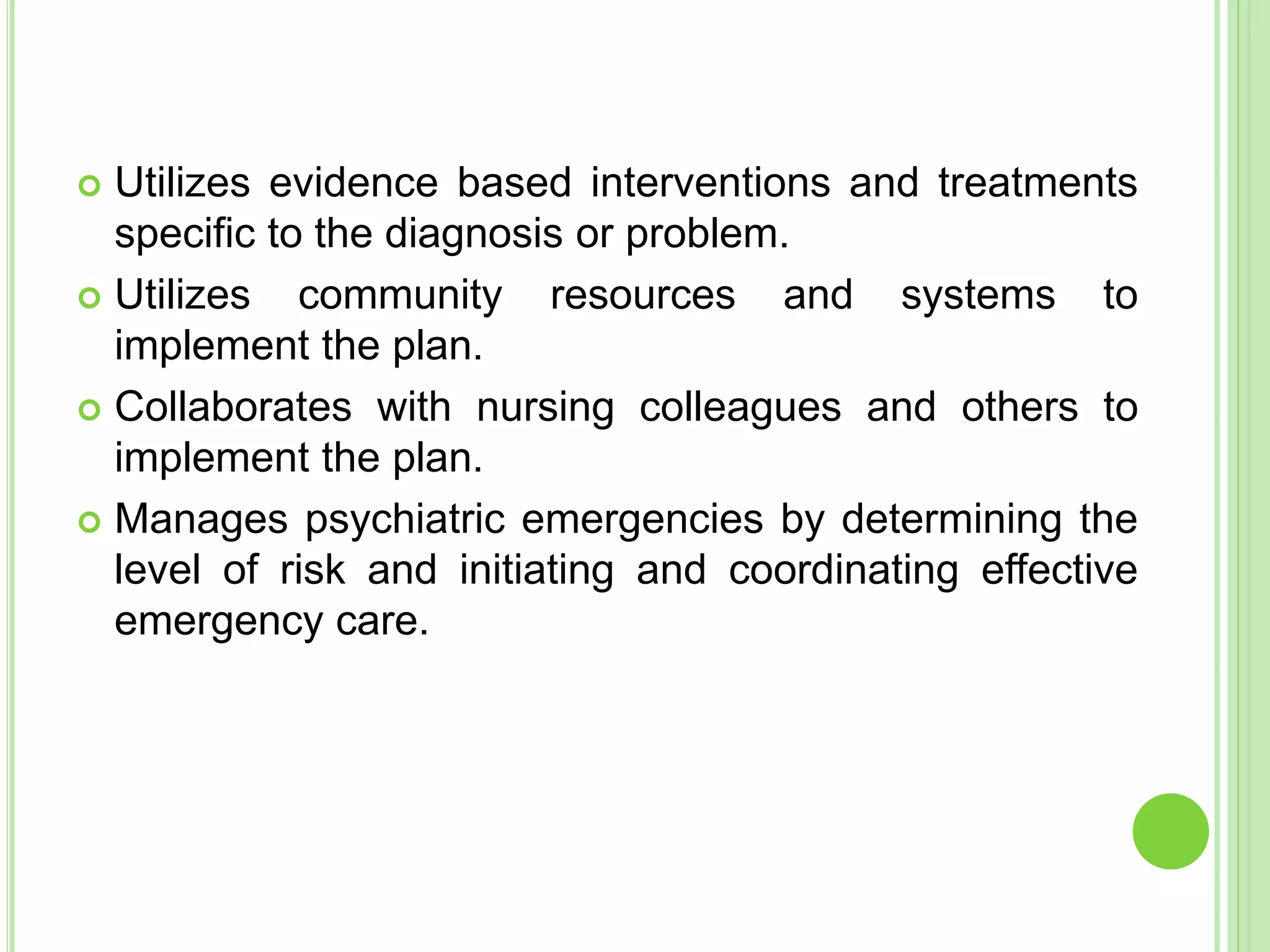  Utilizes evidence based interventions and treatments
specific to the diagnosis or problem.
 Utilizes community resources and systems to
implement the plan.
 Collaborates with nursing colleagues and others to
implement the plan.
 Manages psychiatric emergencies by determining the
level of risk and initiating and coordinating effective
emergency care.
 