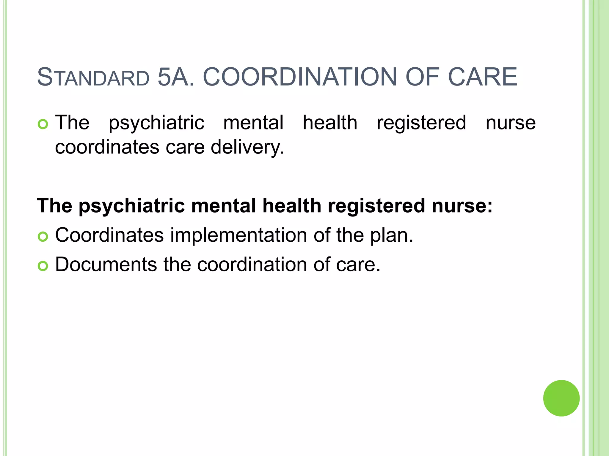 STANDARD 5A. COORDINATION OF CARE
 The psychiatric mental health registered nurse
coordinates care delivery.
The psychiatric mental health registered nurse:
 Coordinates implementation of the plan.
 Documents the coordination of care.
 