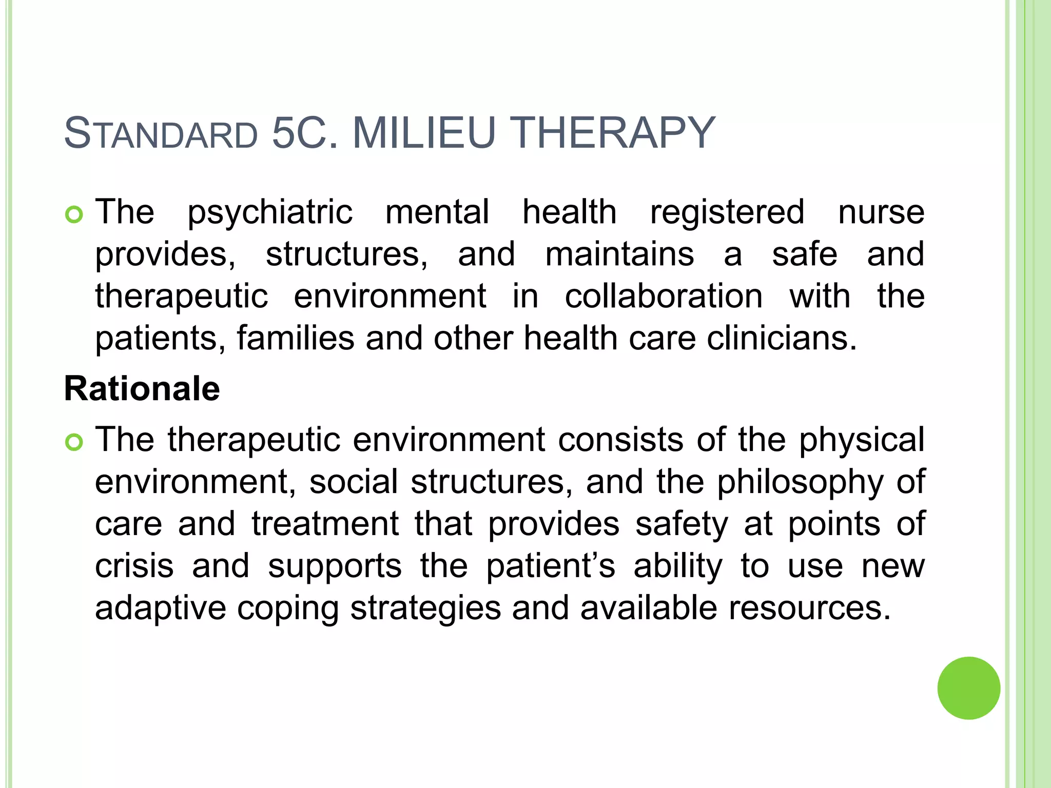 STANDARD 5C. MILIEU THERAPY
 The psychiatric mental health registered nurse
provides, structures, and maintains a safe and
therapeutic environment in collaboration with the
patients, families and other health care clinicians.
Rationale
 The therapeutic environment consists of the physical
environment, social structures, and the philosophy of
care and treatment that provides safety at points of
crisis and supports the patient’s ability to use new
adaptive coping strategies and available resources.
 