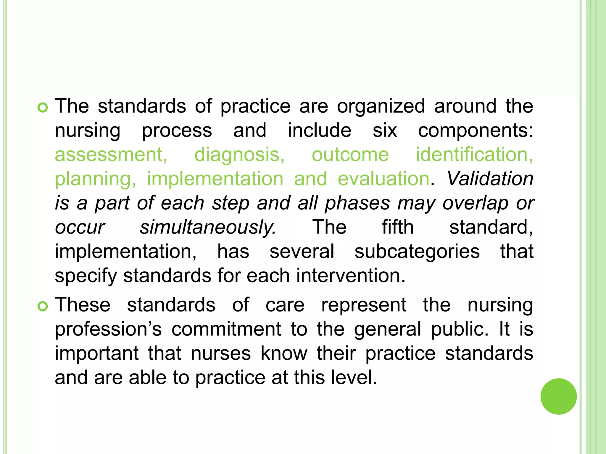  The standards of practice are organized around the
nursing process and include six components:
assessment, diagnosis, outcome identification,
planning, implementation and evaluation. Validation
is a part of each step and all phases may overlap or
occur simultaneously. The fifth standard,
implementation, has several subcategories that
specify standards for each intervention.
 These standards of care represent the nursing
profession’s commitment to the general public. It is
important that nurses know their practice standards
and are able to practice at this level.
 
