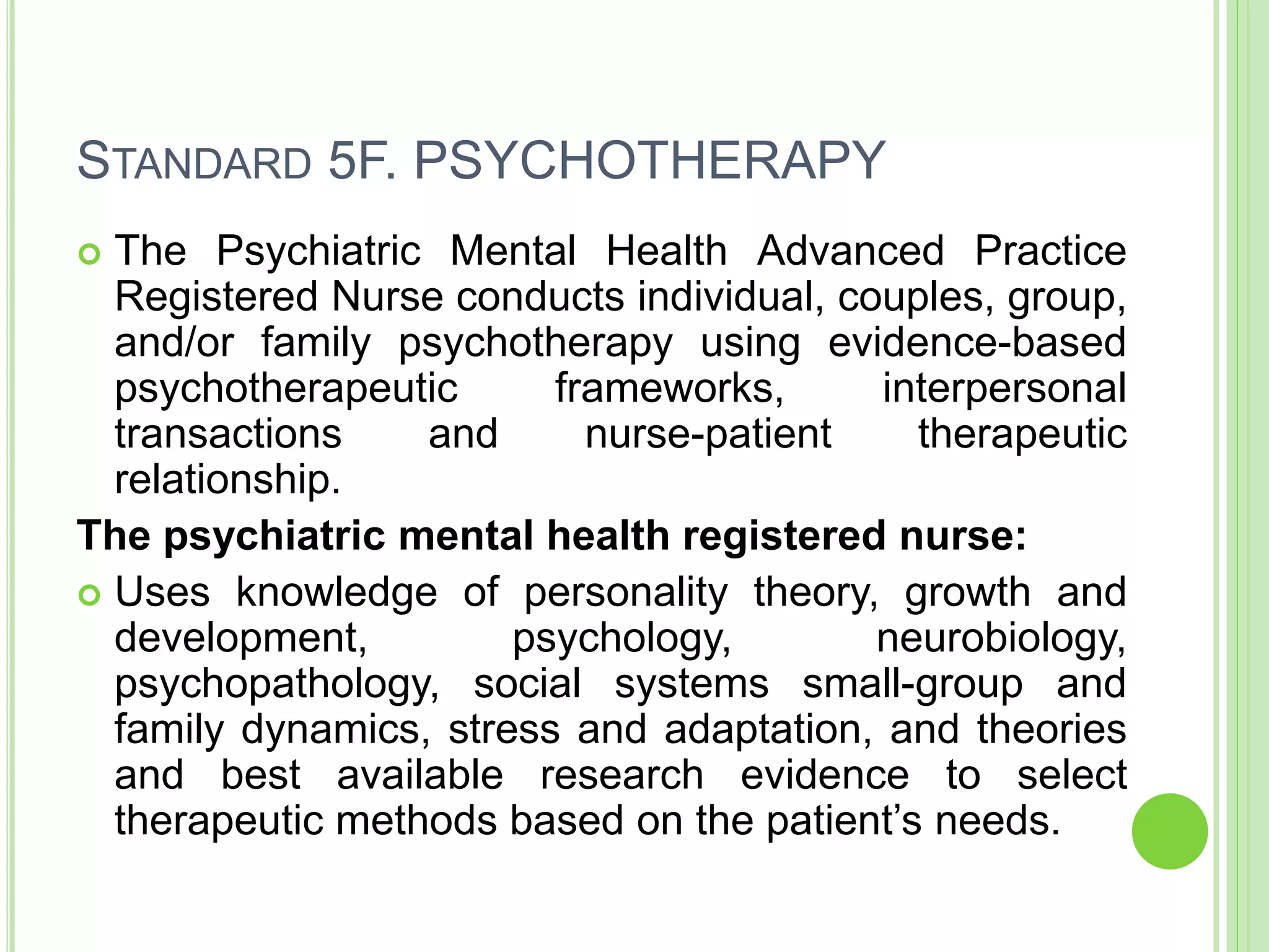 STANDARD 5F. PSYCHOTHERAPY
 The Psychiatric Mental Health Advanced Practice
Registered Nurse conducts individual, couples, group,
and/or family psychotherapy using evidence-based
psychotherapeutic frameworks, interpersonal
transactions and nurse-patient therapeutic
relationship.
The psychiatric mental health registered nurse:
 Uses knowledge of personality theory, growth and
development, psychology, neurobiology,
psychopathology, social systems small-group and
family dynamics, stress and adaptation, and theories
and best available research evidence to select
therapeutic methods based on the patient’s needs.
 
