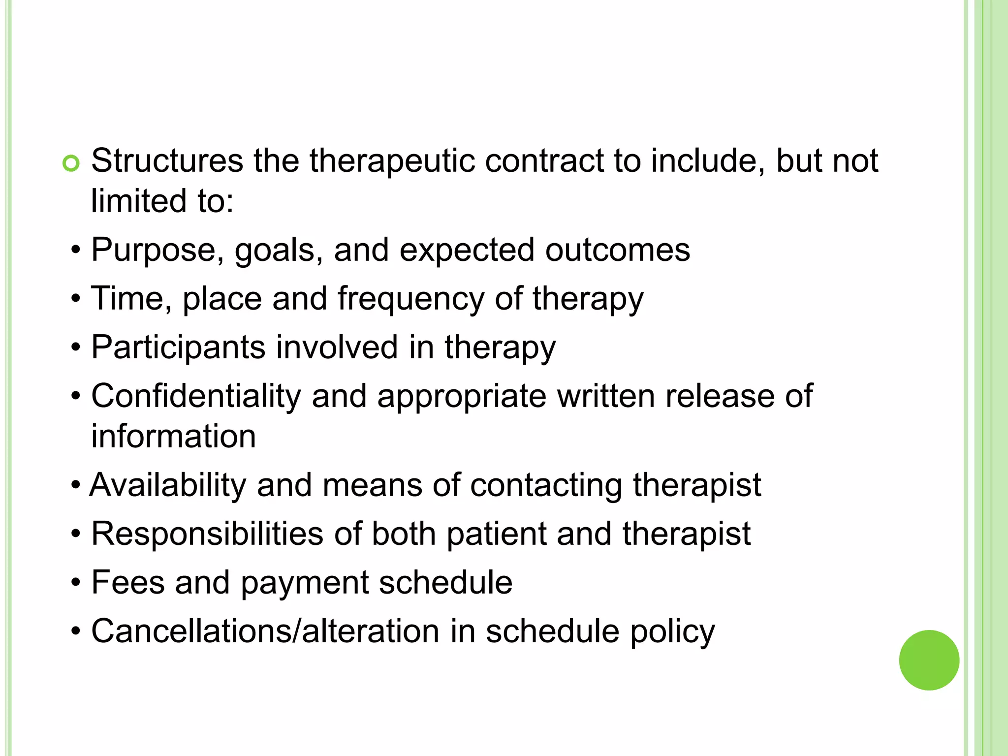  Structures the therapeutic contract to include, but not
limited to:
• Purpose, goals, and expected outcomes
• Time, place and frequency of therapy
• Participants involved in therapy
• Confidentiality and appropriate written release of
information
• Availability and means of contacting therapist
• Responsibilities of both patient and therapist
• Fees and payment schedule
• Cancellations/alteration in schedule policy
 