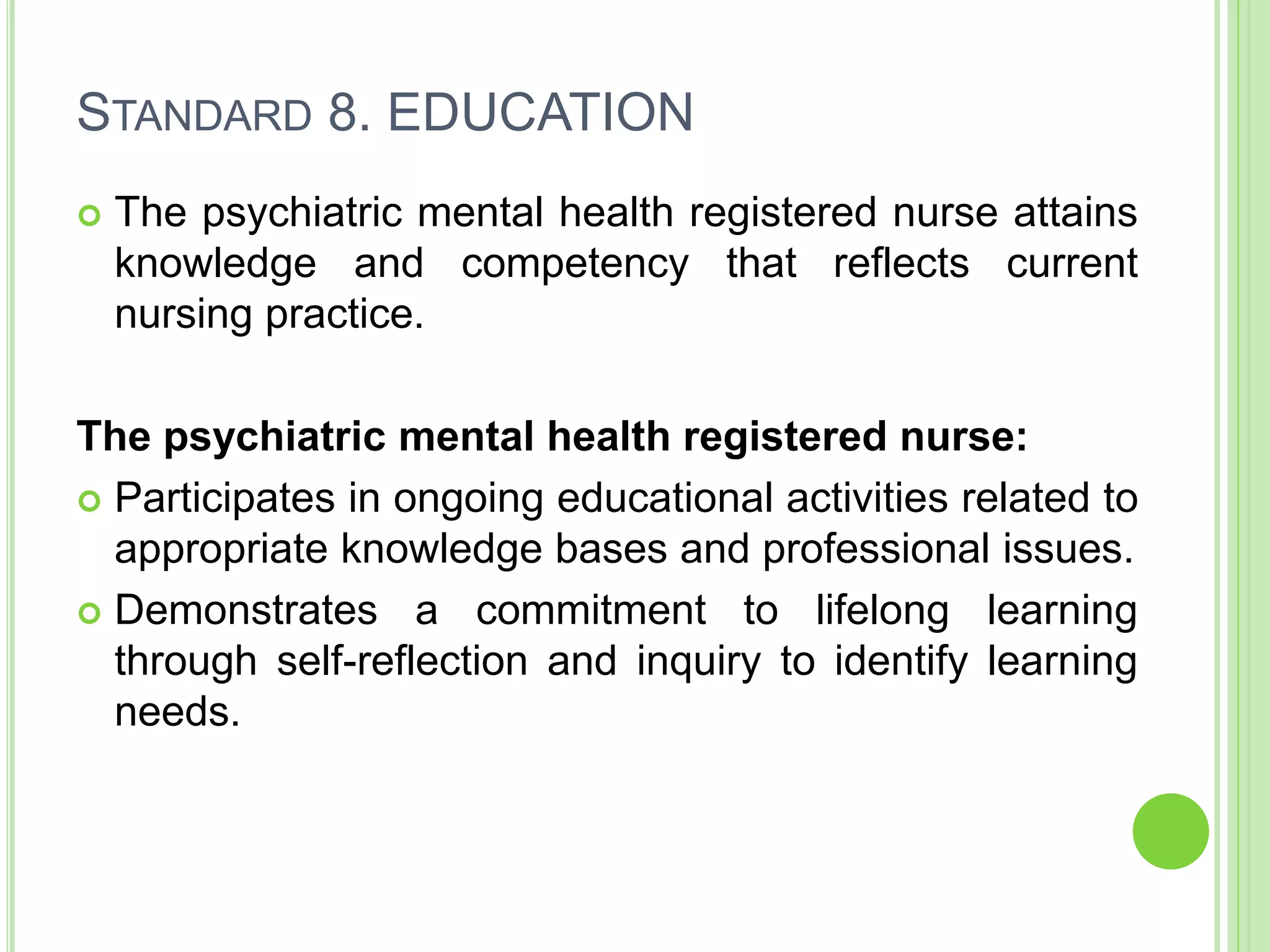 STANDARD 8. EDUCATION
 The psychiatric mental health registered nurse attains
knowledge and competency that reflects current
nursing practice.
The psychiatric mental health registered nurse:
 Participates in ongoing educational activities related to
appropriate knowledge bases and professional issues.
 Demonstrates a commitment to lifelong learning
through self-reflection and inquiry to identify learning
needs.
 