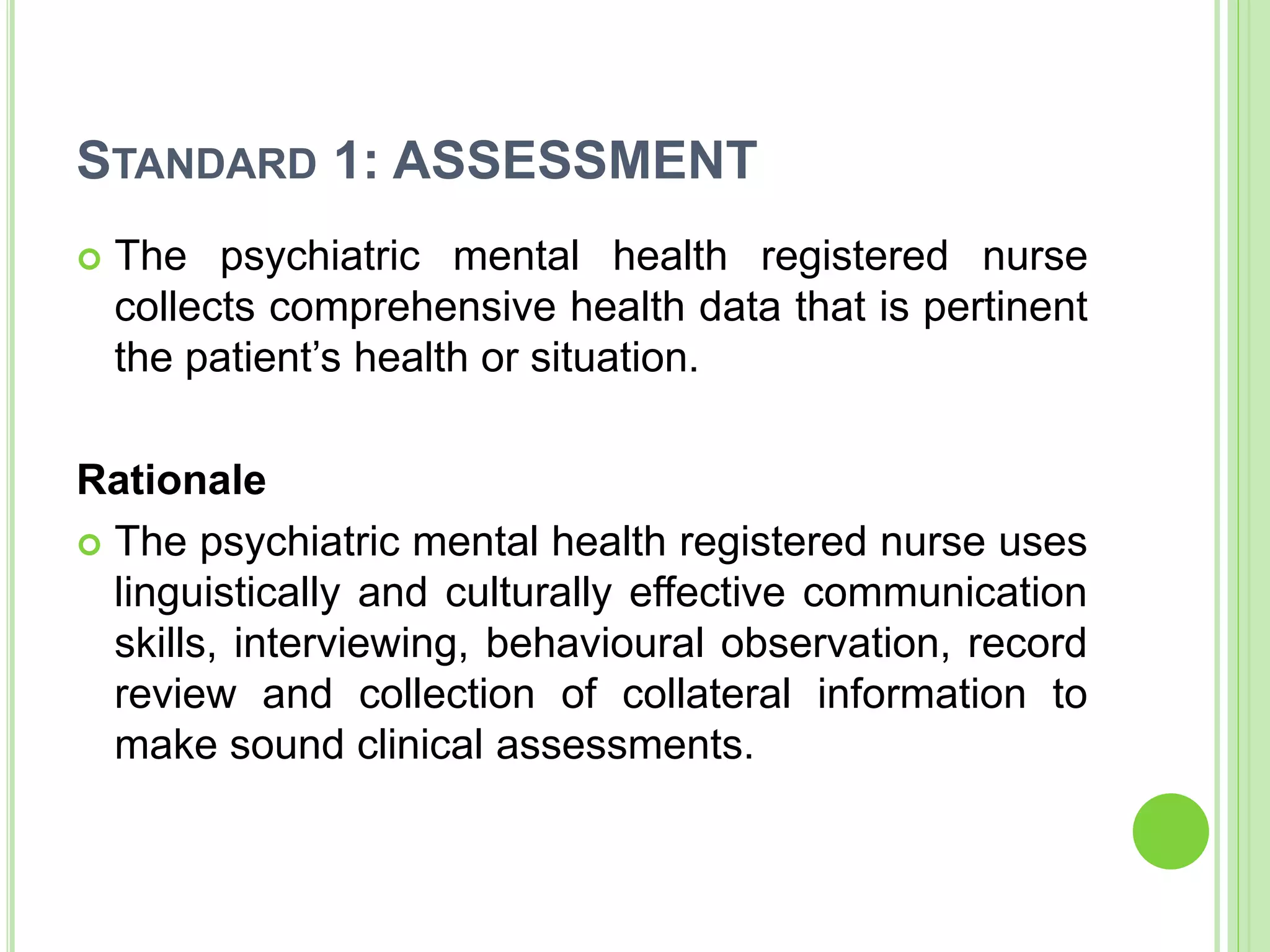 STANDARD 1: ASSESSMENT
 The psychiatric mental health registered nurse
collects comprehensive health data that is pertinent
the patient’s health or situation.
Rationale
 The psychiatric mental health registered nurse uses
linguistically and culturally effective communication
skills, interviewing, behavioural observation, record
review and collection of collateral information to
make sound clinical assessments.
 