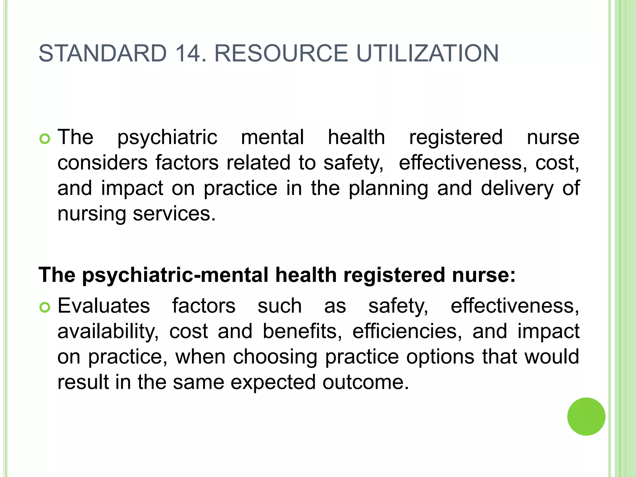 STANDARD 14. RESOURCE UTILIZATION
 The psychiatric mental health registered nurse
considers factors related to safety, effectiveness, cost,
and impact on practice in the planning and delivery of
nursing services.
The psychiatric-mental health registered nurse:
 Evaluates factors such as safety, effectiveness,
availability, cost and benefits, efficiencies, and impact
on practice, when choosing practice options that would
result in the same expected outcome.
 