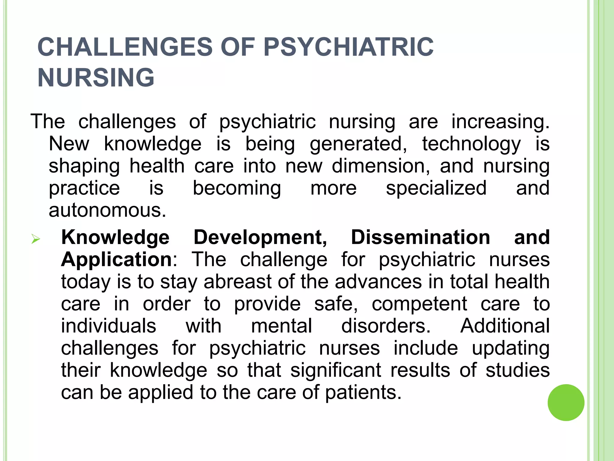 CHALLENGES OF PSYCHIATRIC
NURSING
The challenges of psychiatric nursing are increasing.
New knowledge is being generated, technology is
shaping health care into new dimension, and nursing
practice is becoming more specialized and
autonomous.
 Knowledge Development, Dissemination and
Application: The challenge for psychiatric nurses
today is to stay abreast of the advances in total health
care in order to provide safe, competent care to
individuals with mental disorders. Additional
challenges for psychiatric nurses include updating
their knowledge so that significant results of studies
can be applied to the care of patients.
 