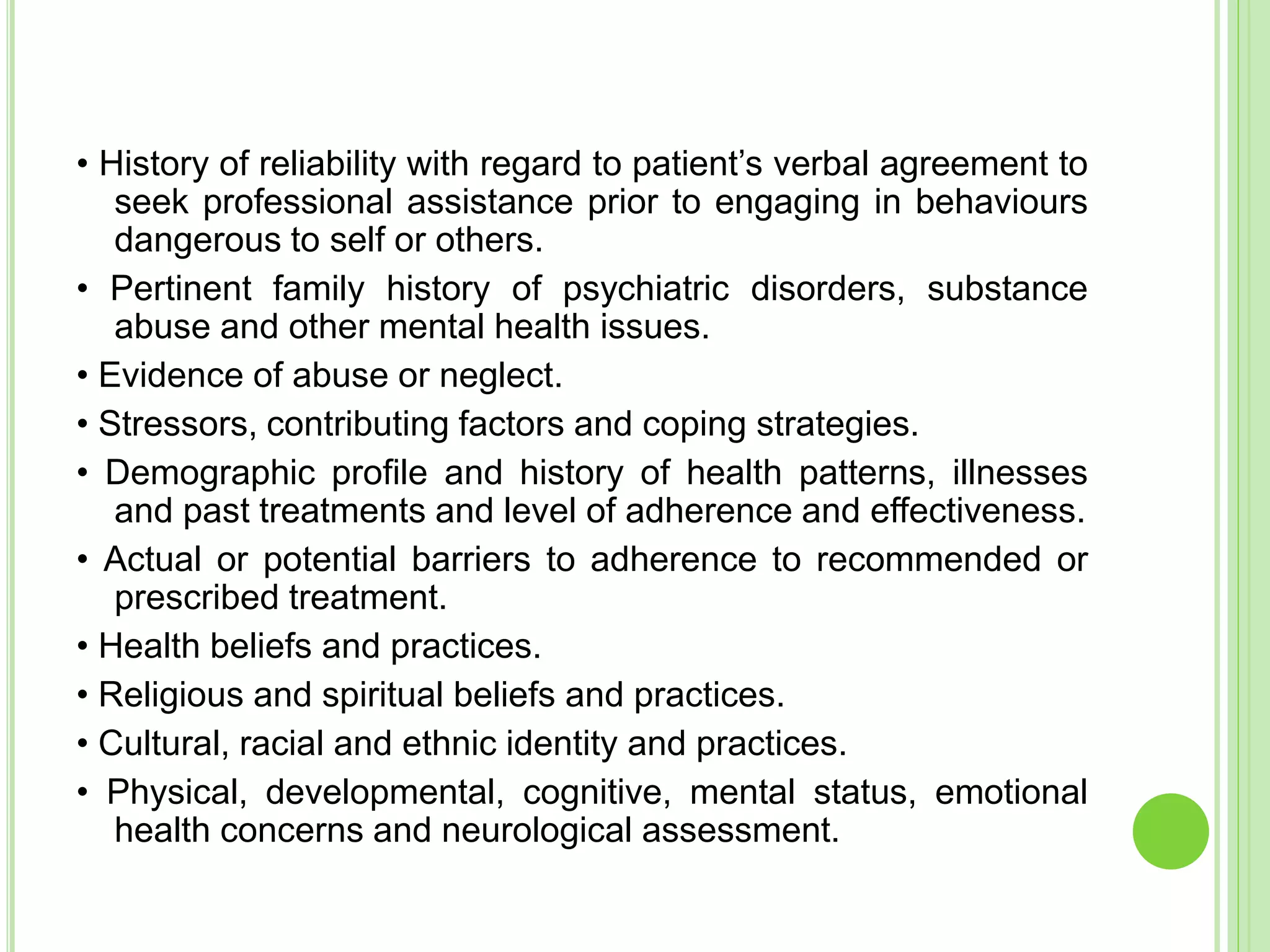• History of reliability with regard to patient’s verbal agreement to
seek professional assistance prior to engaging in behaviours
dangerous to self or others.
• Pertinent family history of psychiatric disorders, substance
abuse and other mental health issues.
• Evidence of abuse or neglect.
• Stressors, contributing factors and coping strategies.
• Demographic profile and history of health patterns, illnesses
and past treatments and level of adherence and effectiveness.
• Actual or potential barriers to adherence to recommended or
prescribed treatment.
• Health beliefs and practices.
• Religious and spiritual beliefs and practices.
• Cultural, racial and ethnic identity and practices.
• Physical, developmental, cognitive, mental status, emotional
health concerns and neurological assessment.
 