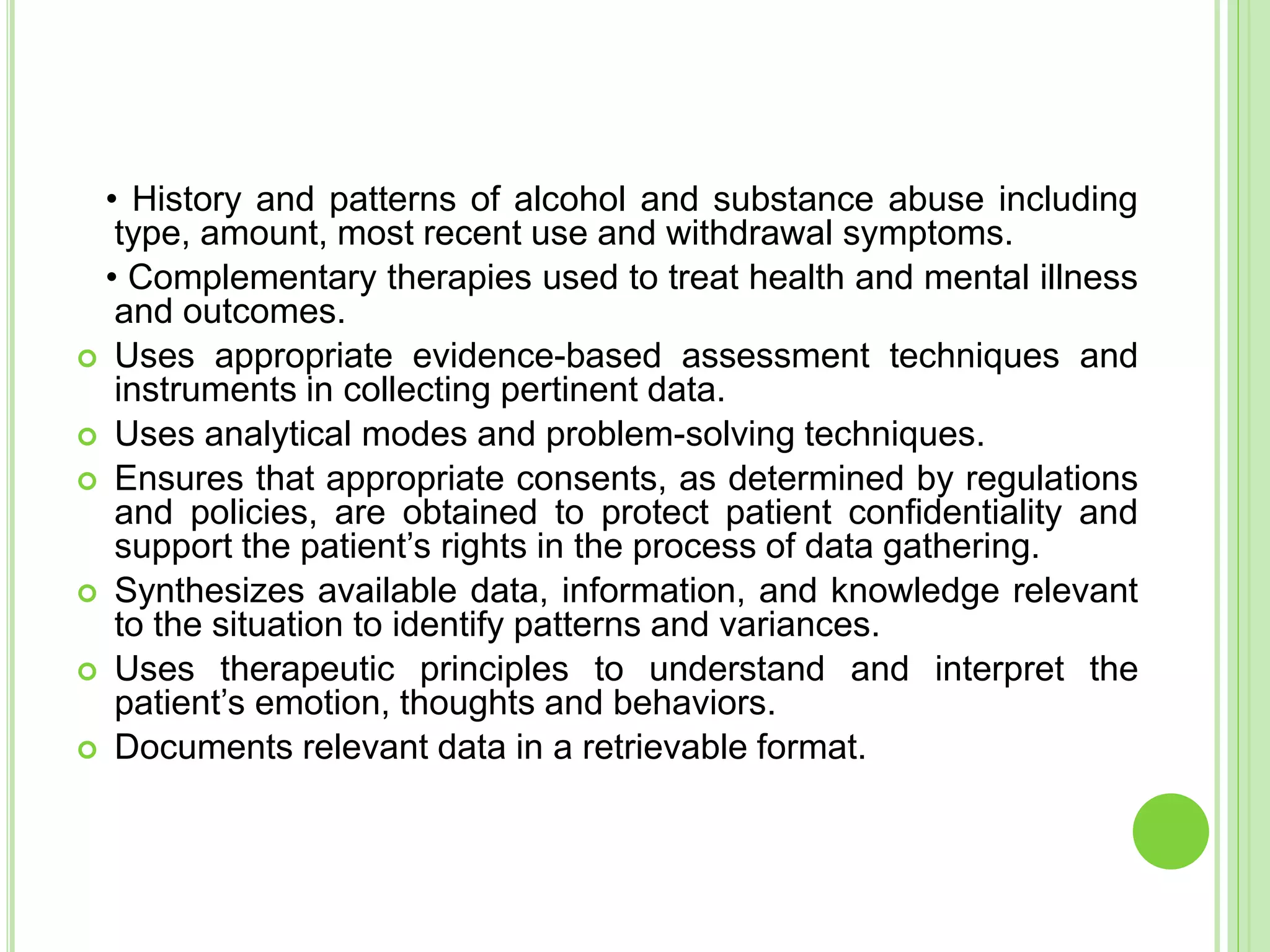 • History and patterns of alcohol and substance abuse including
type, amount, most recent use and withdrawal symptoms.
• Complementary therapies used to treat health and mental illness
and outcomes.
 Uses appropriate evidence-based assessment techniques and
instruments in collecting pertinent data.
 Uses analytical modes and problem-solving techniques.
 Ensures that appropriate consents, as determined by regulations
and policies, are obtained to protect patient confidentiality and
support the patient’s rights in the process of data gathering.
 Synthesizes available data, information, and knowledge relevant
to the situation to identify patterns and variances.
 Uses therapeutic principles to understand and interpret the
patient’s emotion, thoughts and behaviors.
 Documents relevant data in a retrievable format.
 