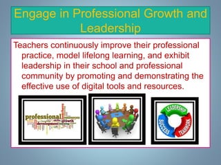 Engage in Professional Growth and
Leadership
Teachers continuously improve their professional
practice, model lifelong learning, and exhibit
leadership in their school and professional
community by promoting and demonstrating the
effective use of digital tools and resources.
 