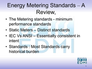 1
Energy Metering Standards – A
Review,
• The Metering standards - minimum
performance standards
• Static Meters – Distinct standards
• IEC Vs ANSI – Essentially consistent in
intent
• Standards : Most Standards carry
historical burden
 