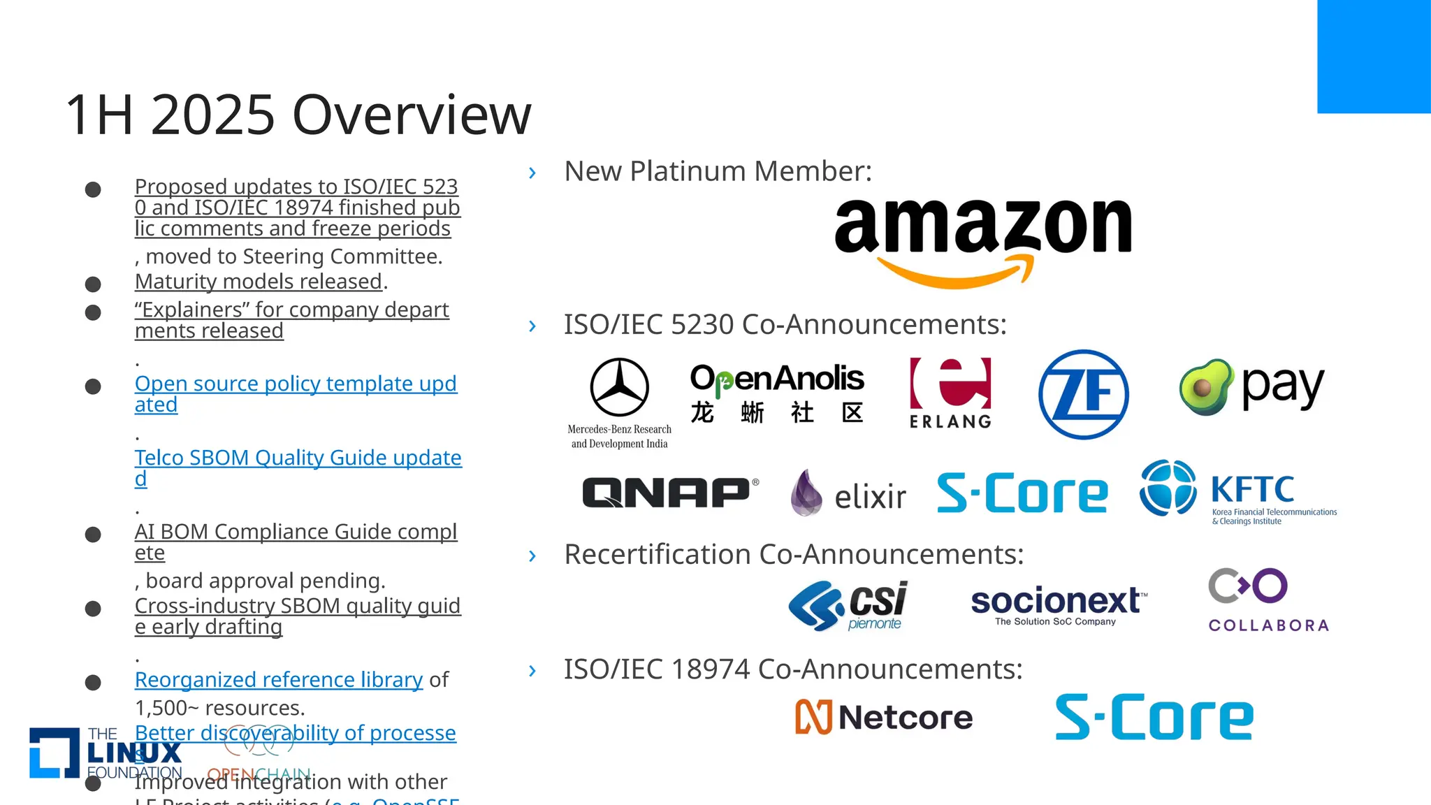 1H 2025 Overview
› New Platinum Member:
› ISO/IEC 5230 Co-Announcements:
› Recertification Co-Announcements:
› ISO/IEC 18974 Co-Announcements:
● Proposed updates to ISO/IEC 523
0 and ISO/IEC 18974 finished pub
lic comments and freeze periods
, moved to Steering Committee.
● Maturity models released.
● “Explainers” for company depart
ments released
.
● Open source policy template upd
ated
.
Telco SBOM Quality Guide update
d
.
● AI BOM Compliance Guide compl
ete
, board approval pending.
● Cross-industry SBOM quality guid
e early drafting
.
● Reorganized reference library of
1,500~ resources.
Better discoverability of processe
s
● Improved integration with other
 