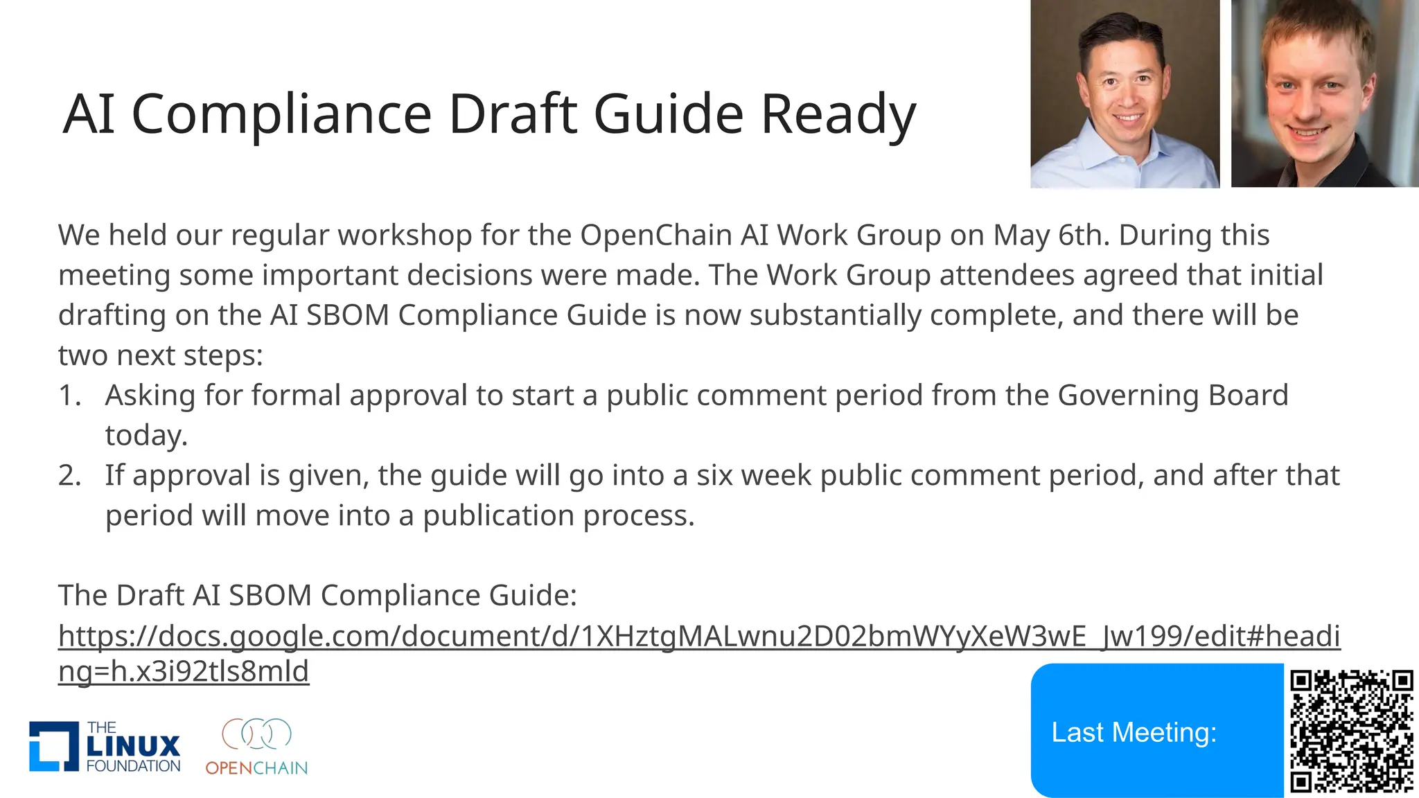 AI Compliance Draft Guide Ready
We held our regular workshop for the OpenChain AI Work Group on May 6th. During this
meeting some important decisions were made. The Work Group attendees agreed that initial
drafting on the AI SBOM Compliance Guide is now substantially complete, and there will be
two next steps:
1. Asking for formal approval to start a public comment period from the Governing Board
today.
2. If approval is given, the guide will go into a six week public comment period, and after that
period will move into a publication process.
The Draft AI SBOM Compliance Guide:
https://docs.google.com/document/d/1XHztgMALwnu2D02bmWYyXeW3wE_Jw199/edit#headi
ng=h.x3i92tls8mld
Last Meeting:
 