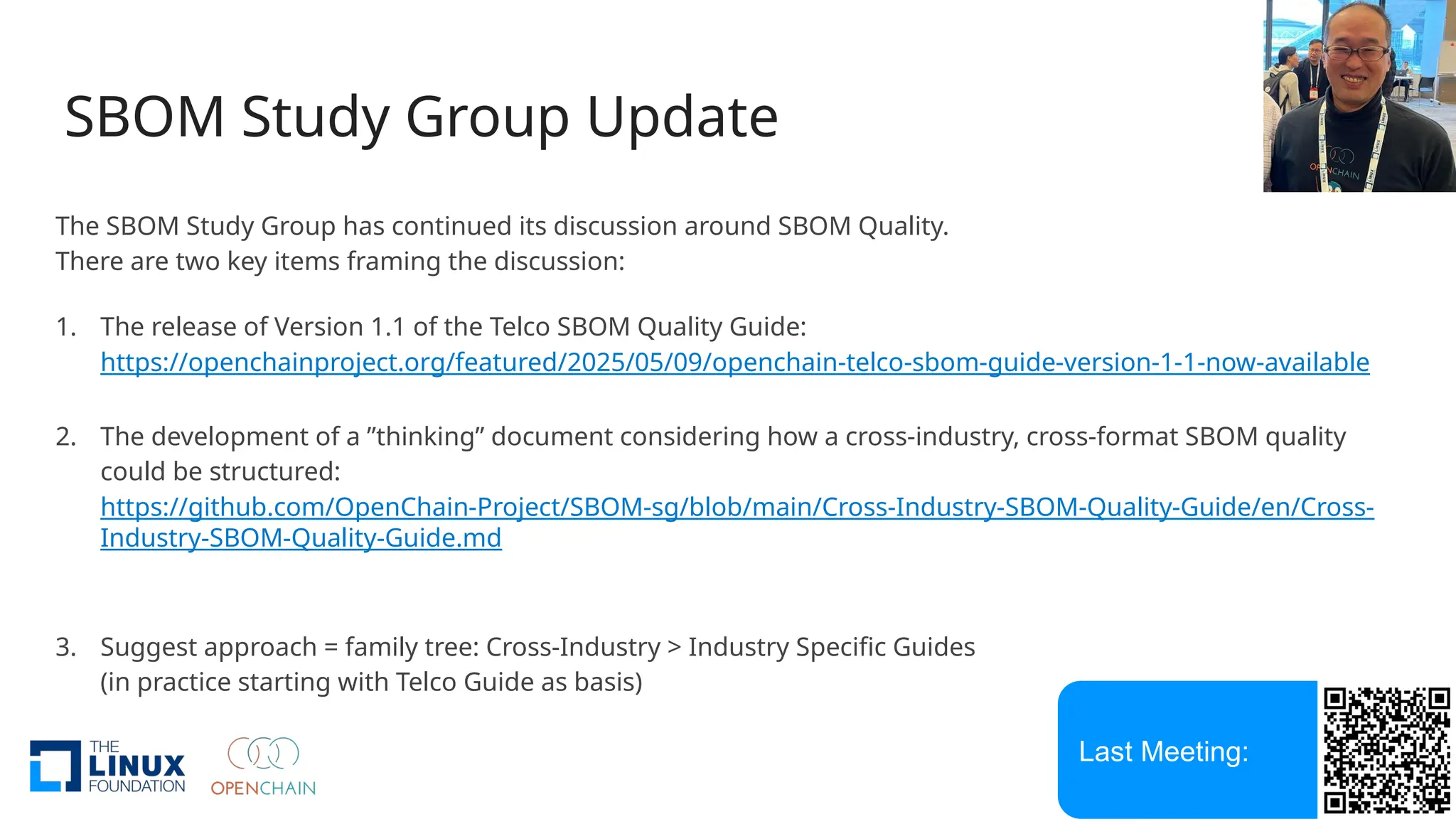 SBOM Study Group Update
The SBOM Study Group has continued its discussion around SBOM Quality.
There are two key items framing the discussion:
1. The release of Version 1.1 of the Telco SBOM Quality Guide:
https://openchainproject.org/featured/2025/05/09/openchain-telco-sbom-guide-version-1-1-now-available
2. The development of a ”thinking” document considering how a cross-industry, cross-format SBOM quality
could be structured:
https://github.com/OpenChain-Project/SBOM-sg/blob/main/Cross-Industry-SBOM-Quality-Guide/en/Cross-
Industry-SBOM-Quality-Guide.md
3. Suggest approach = family tree: Cross-Industry > Industry Specific Guides
(in practice starting with Telco Guide as basis)
Last Meeting:
 