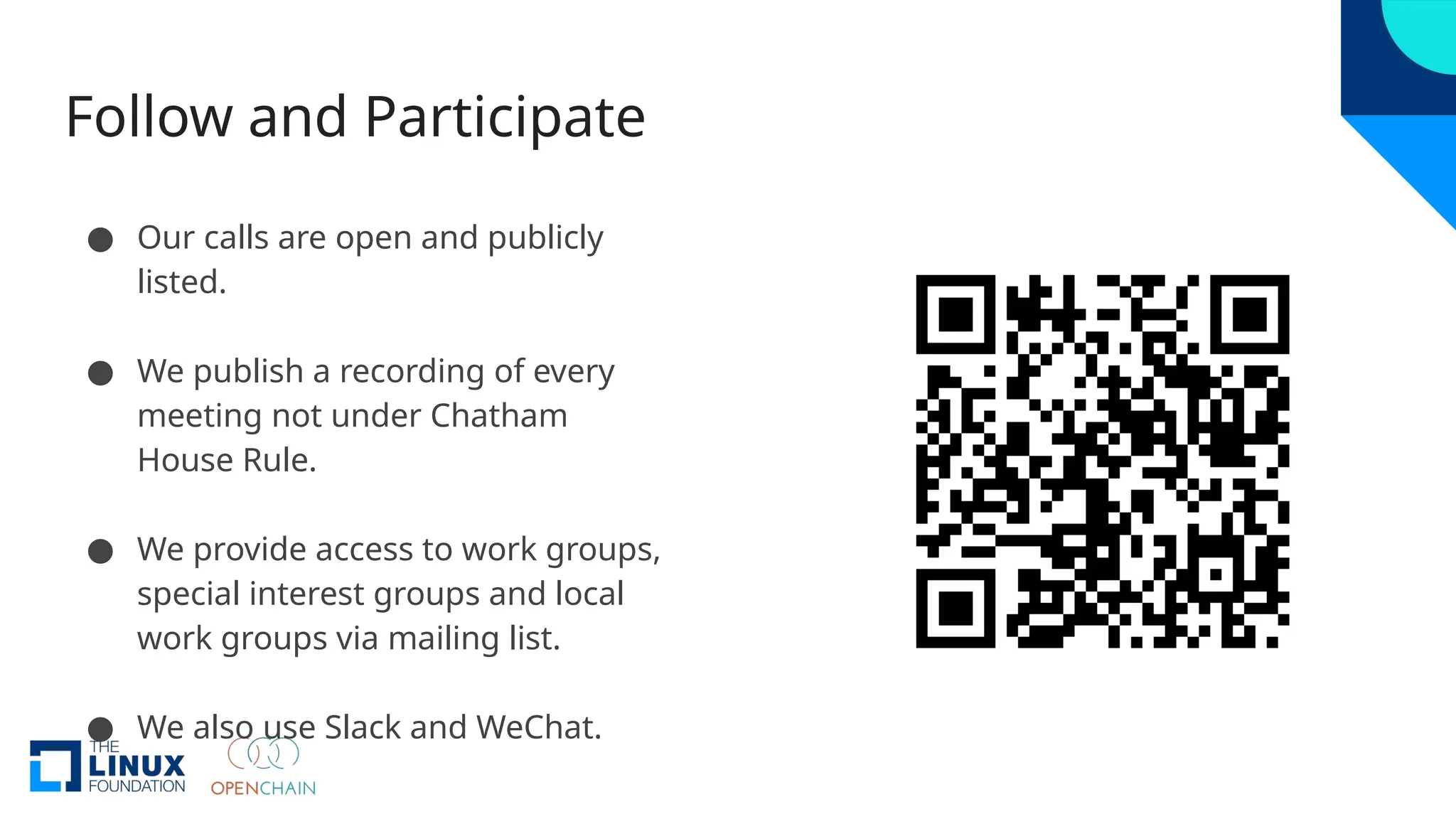 Follow and Participate
● Our calls are open and publicly
listed.
● We publish a recording of every
meeting not under Chatham
House Rule.
● We provide access to work groups,
special interest groups and local
work groups via mailing list.
● We also use Slack and WeChat.
 