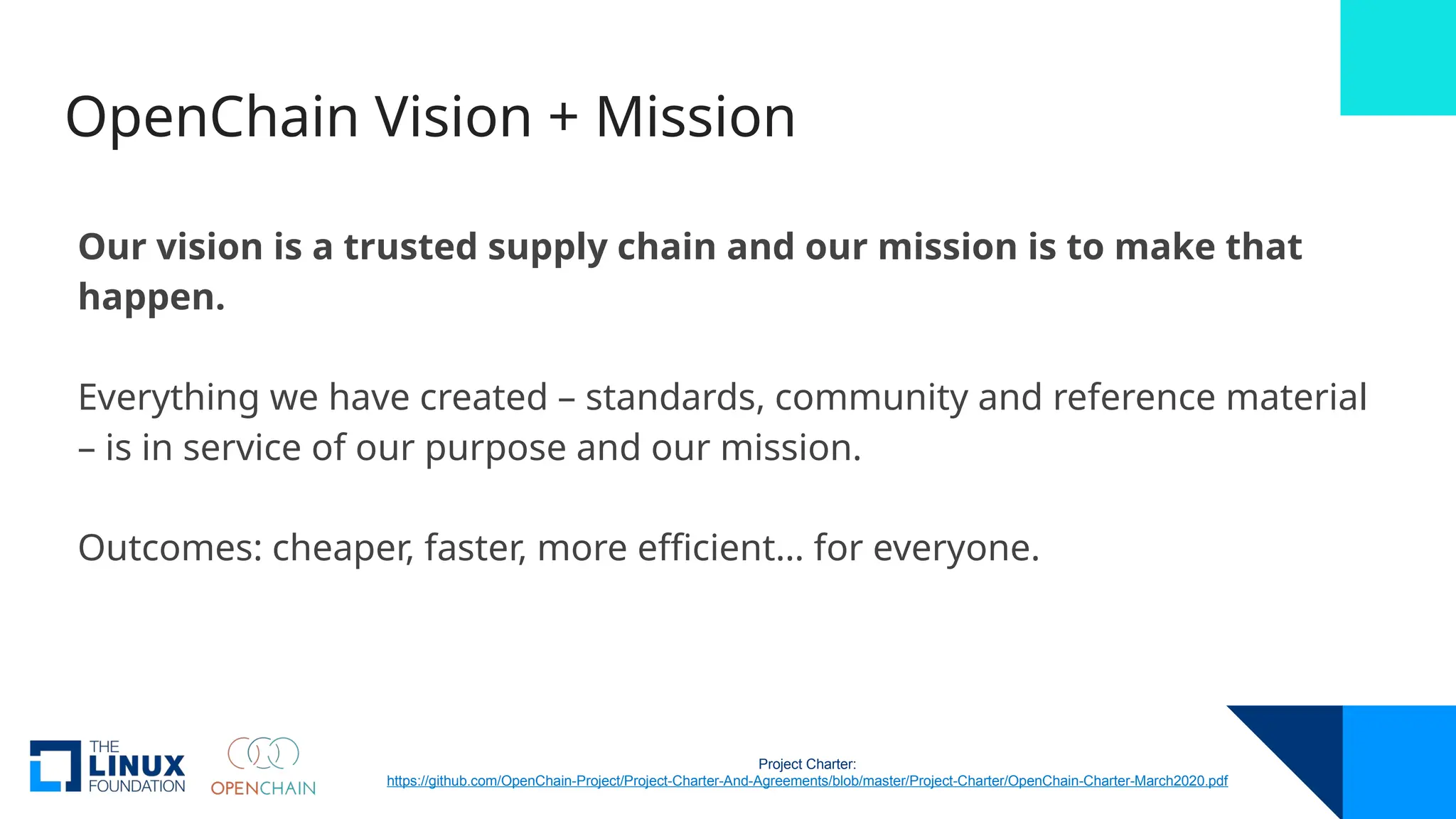 OpenChain Vision + Mission
Our vision is a trusted supply chain and our mission is to make that
happen.
Everything we have created – standards, community and reference material
– is in service of our purpose and our mission.
Outcomes: cheaper, faster, more efficient… for everyone.
Project Charter:
https://github.com/OpenChain-Project/Project-Charter-And-Agreements/blob/master/Project-Charter/OpenChain-Charter-March2020.pdf
 