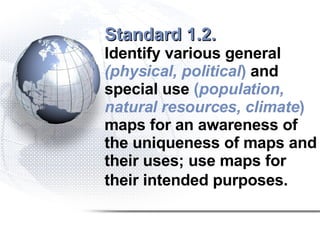 Standard 1.2.   Identify various general  (physical, political )  and special use  ( population, natural resources, climate )  maps for an awareness of the uniqueness of maps and their uses; use maps for their intended purposes.   