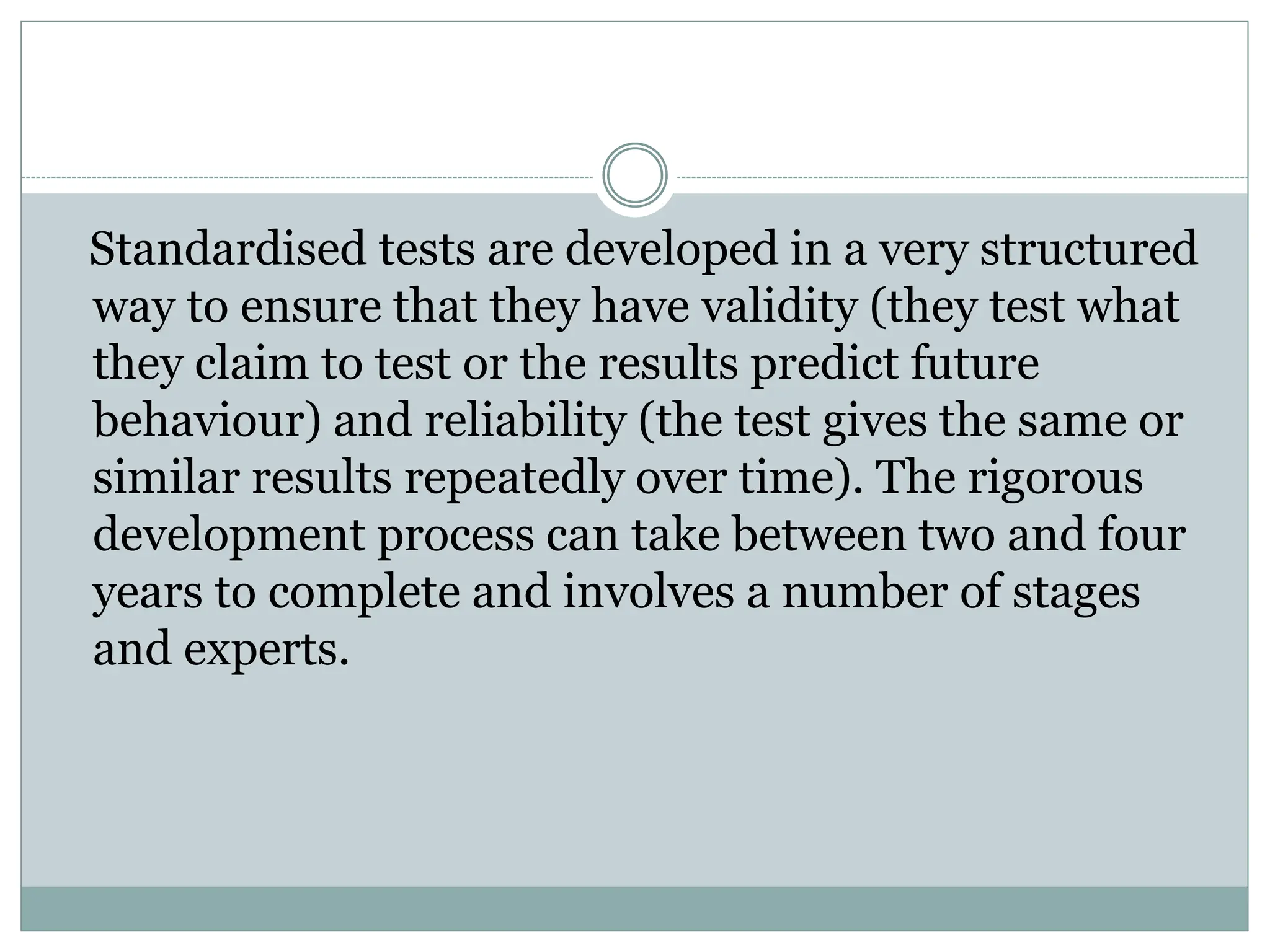 Standardised tests are developed in a very structured
way to ensure that they have validity (they test what
they claim to test or the results predict future
behaviour) and reliability (the test gives the same or
similar results repeatedly over time). The rigorous
development process can take between two and four
years to complete and involves a number of stages
and experts.
 