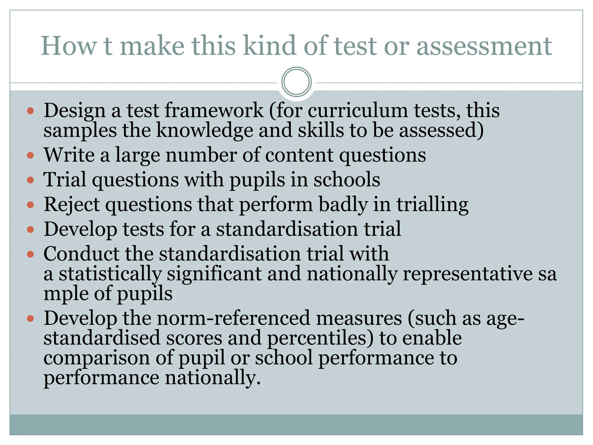 How t make this kind of test or assessment
 Design a test framework (for curriculum tests, this
samples the knowledge and skills to be assessed)
 Write a large number of content questions
 Trial questions with pupils in schools
 Reject questions that perform badly in trialling
 Develop tests for a standardisation trial
 Conduct the standardisation trial with
a statistically significant and nationally representative sa
mple of pupils
 Develop the norm-referenced measures (such as age-
standardised scores and percentiles) to enable
comparison of pupil or school performance to
performance nationally.
 