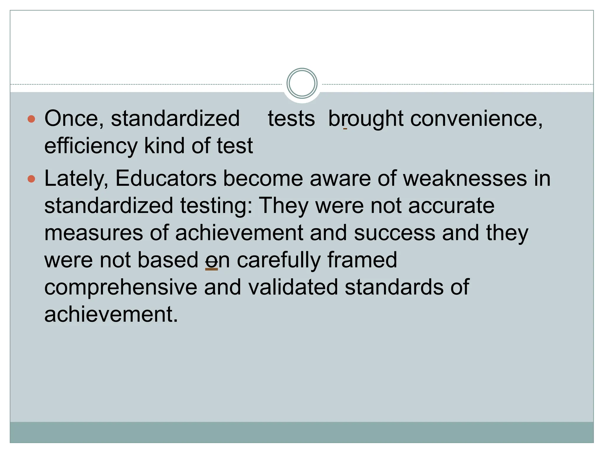  Once, standardized tests brought convenience,
efficiency kind of test
 Lately, Educators become aware of weaknesses in
standardized testing: They were not accurate
measures of achievement and success and they
were not based on carefully framed
comprehensive and validated standards of
achievement.
 