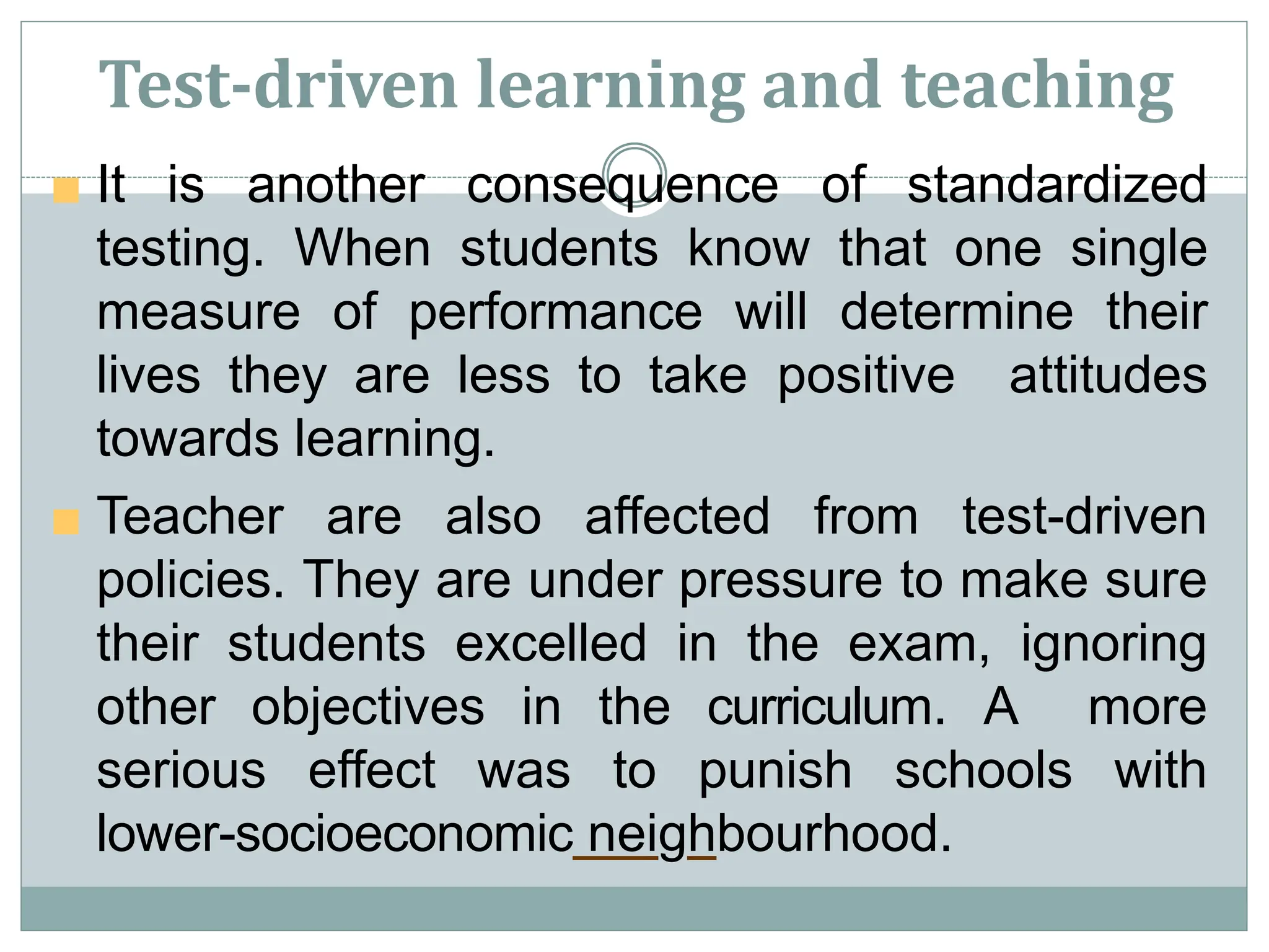 Test-driven learning and teaching
■ It is another consequence of standardized
testing. When students know that one single
measure of performance will determine their
lives they are less to take positive attitudes
towards learning.
■ Teacher are also affected from test-driven
policies. They are under pressure to make sure
their students excelled in the exam, ignoring
other objectives in the curriculum. A more
serious effect was to punish schools with
lower-socioeconomic neighbourhood.
 