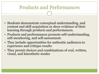 Products and Performances


 Students demonstrate conceptual understanding, and
  content and skill acquisition or show evidence of their
  learning through products and performances.
 Products and performances promote self-understanding,
  self-monitoring, and self-assessment.
 They include opportunities for authentic audiences to
  experience and critique results
 They permit choices and combinations of oral, written,
  visual, and kinesthetic modes
 
