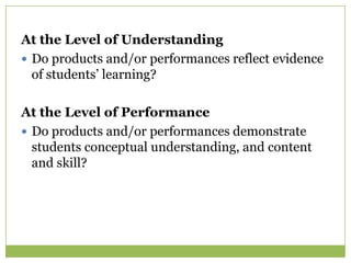 At the Level of Understanding
 Do products and/or performances reflect evidence
  of students’ learning?

At the Level of Performance
 Do products and/or performances demonstrate
  students conceptual understanding, and content
  and skill?
 