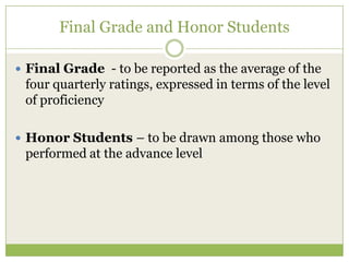 Final Grade and Honor Students

 Final Grade - to be reported as the average of the
 four quarterly ratings, expressed in terms of the level
 of proficiency

 Honor Students – to be drawn among those who
 performed at the advance level
 