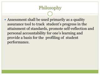 Philosophy

 Assessment shall be used primarily as a quality
 assurance tool to track student’s progress in the
 attainment of standards, promote self-reflection and
 personal accountability for one’s learning and
 provide a basis for the profiling of student
 performance.
 
